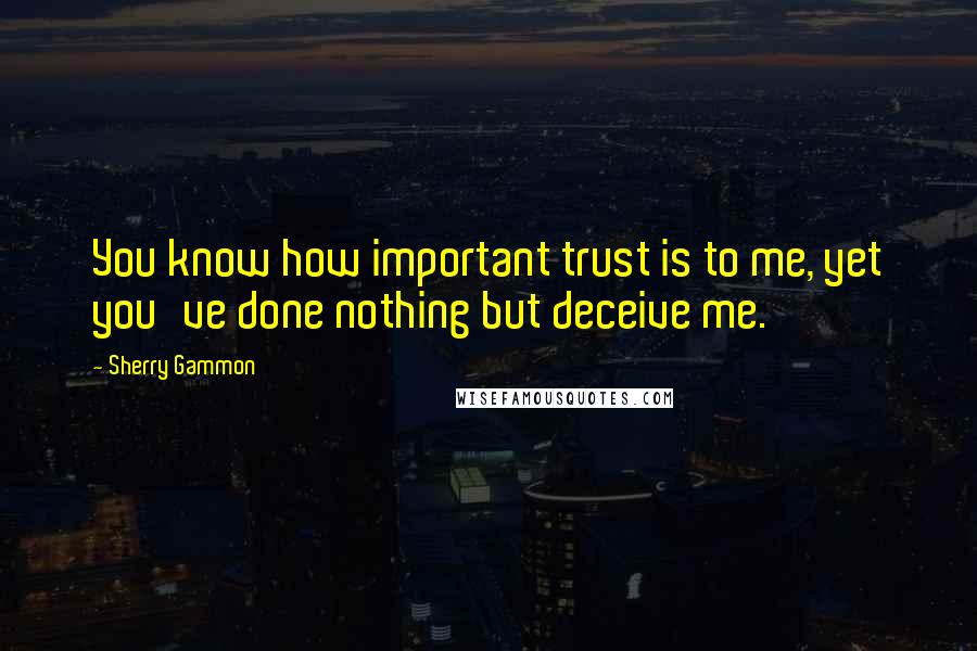 Sherry Gammon Quotes: You know how important trust is to me, yet you've done nothing but deceive me.