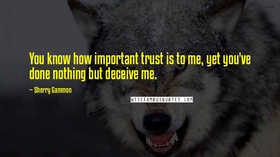 Sherry Gammon Quotes: You know how important trust is to me, yet you've done nothing but deceive me.