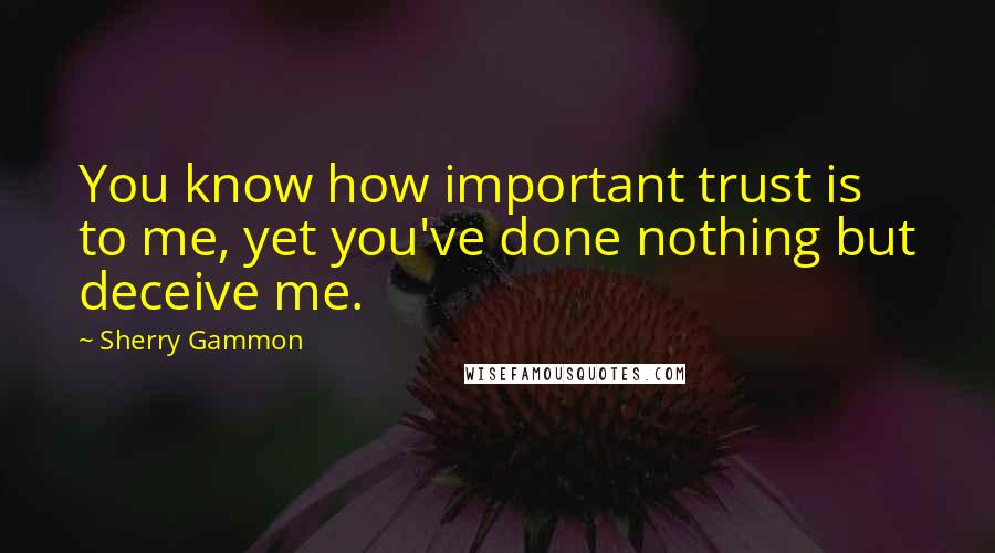 Sherry Gammon Quotes: You know how important trust is to me, yet you've done nothing but deceive me.