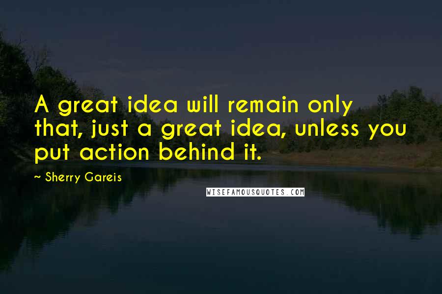 Sherry Gareis Quotes: A great idea will remain only that, just a great idea, unless you put action behind it.