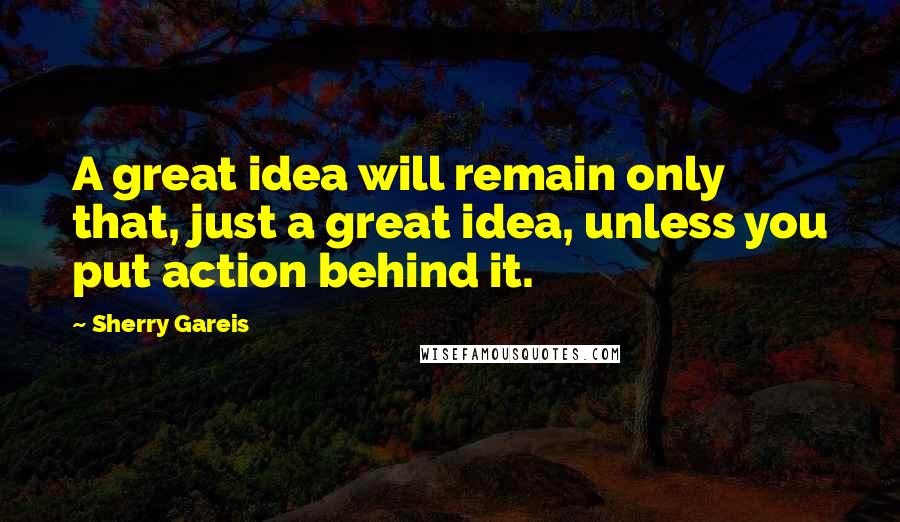 Sherry Gareis Quotes: A great idea will remain only that, just a great idea, unless you put action behind it.