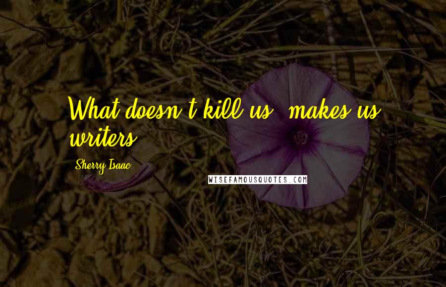 Sherry Isaac Quotes: What doesn't kill us, makes us writers.