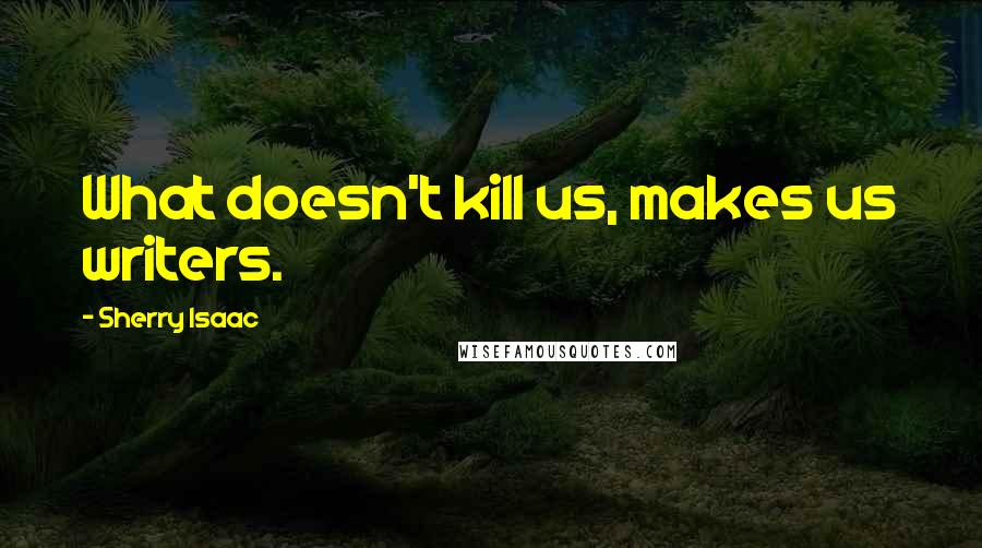 Sherry Isaac Quotes: What doesn't kill us, makes us writers.