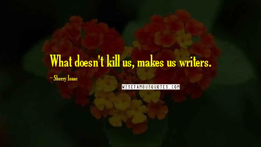 Sherry Isaac Quotes: What doesn't kill us, makes us writers.