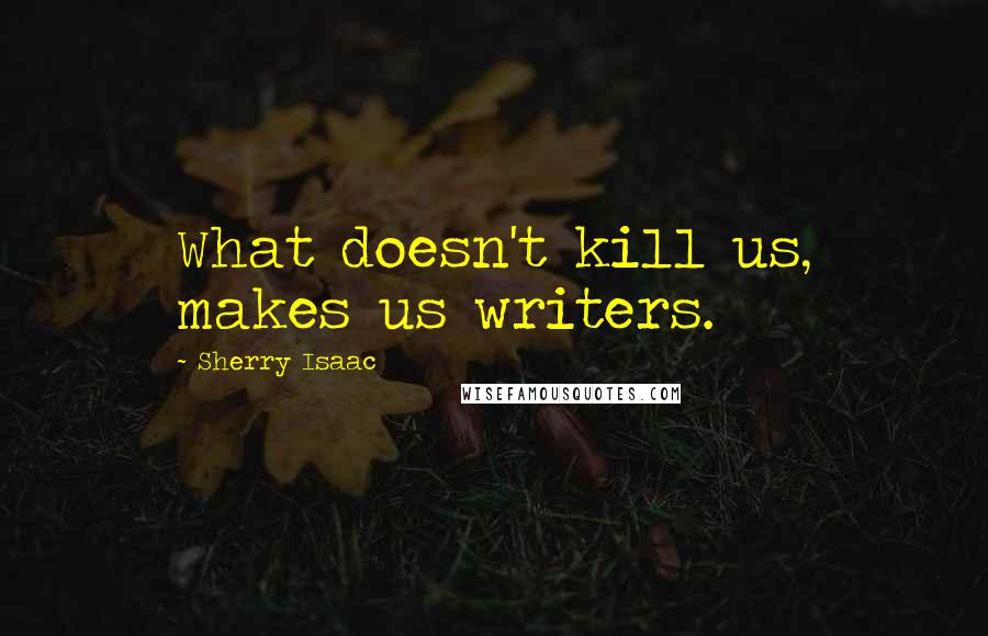 Sherry Isaac Quotes: What doesn't kill us, makes us writers.