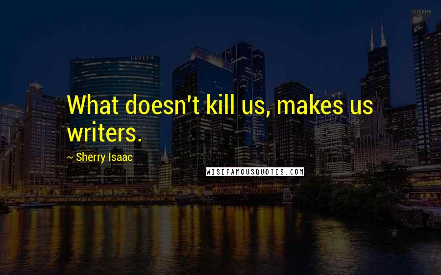 Sherry Isaac Quotes: What doesn't kill us, makes us writers.