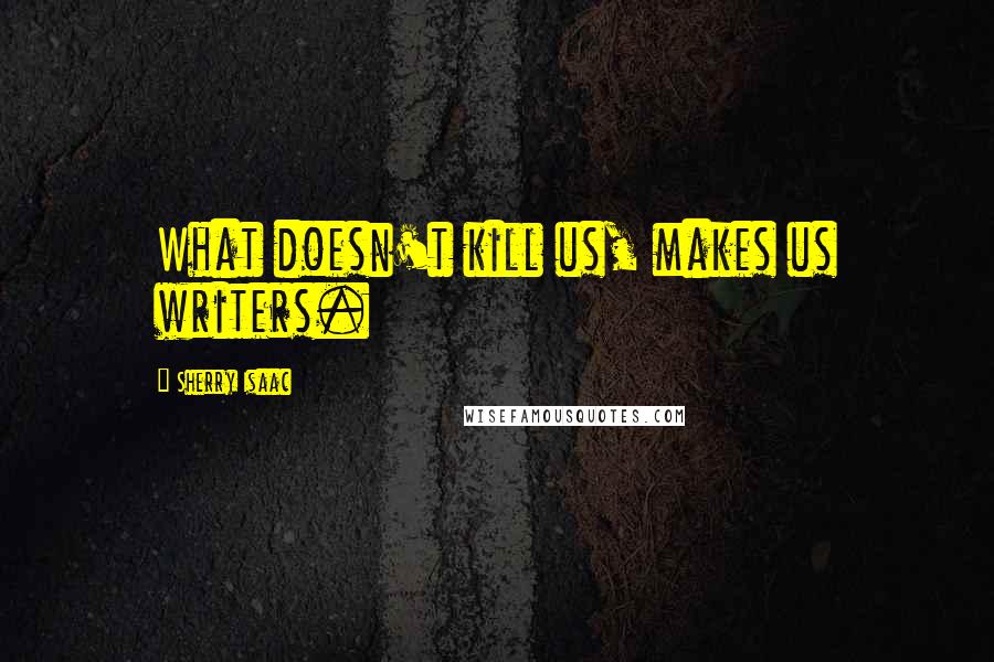 Sherry Isaac Quotes: What doesn't kill us, makes us writers.