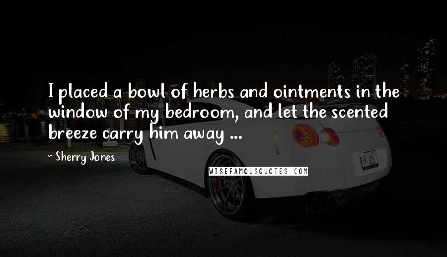 Sherry Jones Quotes: I placed a bowl of herbs and ointments in the window of my bedroom, and let the scented breeze carry him away ...