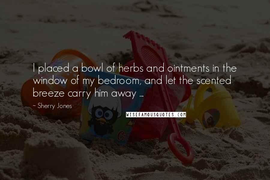 Sherry Jones Quotes: I placed a bowl of herbs and ointments in the window of my bedroom, and let the scented breeze carry him away ...