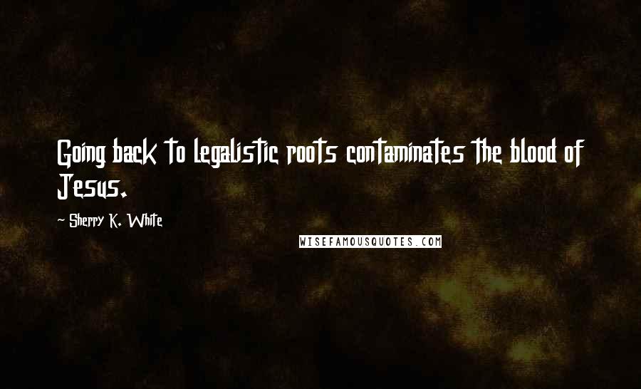 Sherry K. White Quotes: Going back to legalistic roots contaminates the blood of Jesus.