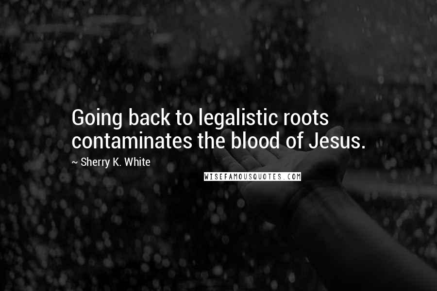 Sherry K. White Quotes: Going back to legalistic roots contaminates the blood of Jesus.