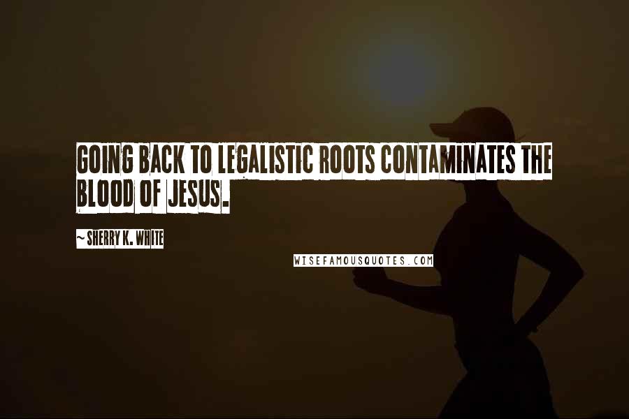 Sherry K. White Quotes: Going back to legalistic roots contaminates the blood of Jesus.