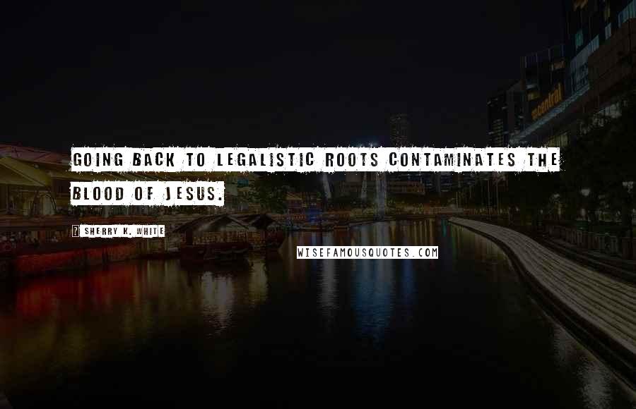 Sherry K. White Quotes: Going back to legalistic roots contaminates the blood of Jesus.