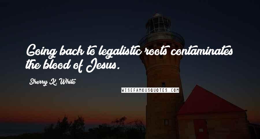 Sherry K. White Quotes: Going back to legalistic roots contaminates the blood of Jesus.