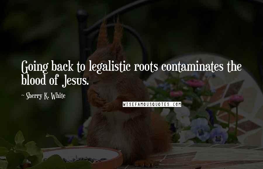 Sherry K. White Quotes: Going back to legalistic roots contaminates the blood of Jesus.