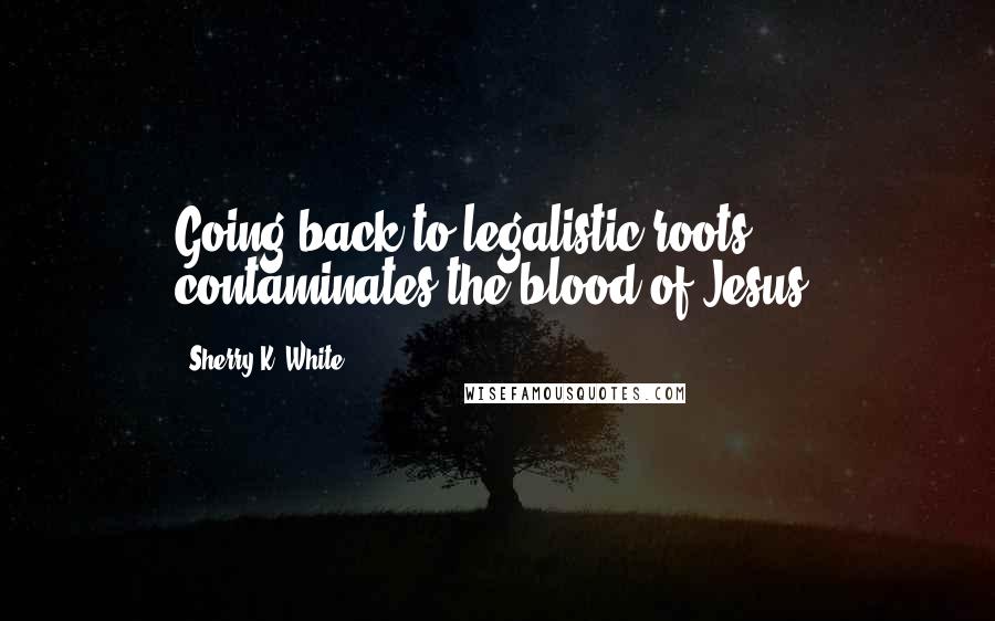 Sherry K. White Quotes: Going back to legalistic roots contaminates the blood of Jesus.