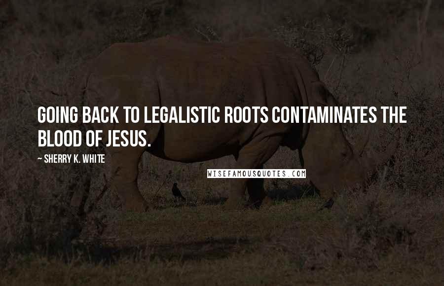 Sherry K. White Quotes: Going back to legalistic roots contaminates the blood of Jesus.