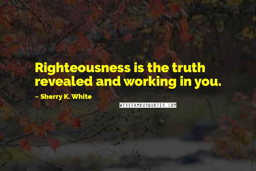 Sherry K. White Quotes: Righteousness is the truth revealed and working in you.