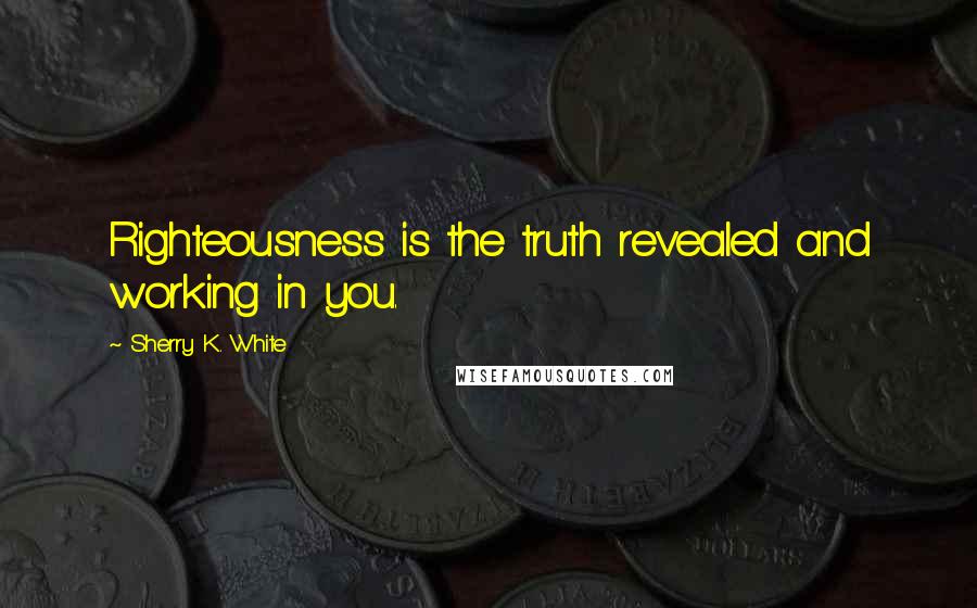 Sherry K. White Quotes: Righteousness is the truth revealed and working in you.