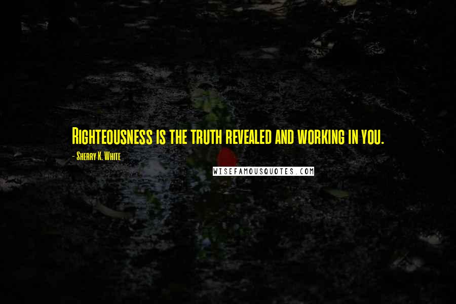 Sherry K. White Quotes: Righteousness is the truth revealed and working in you.