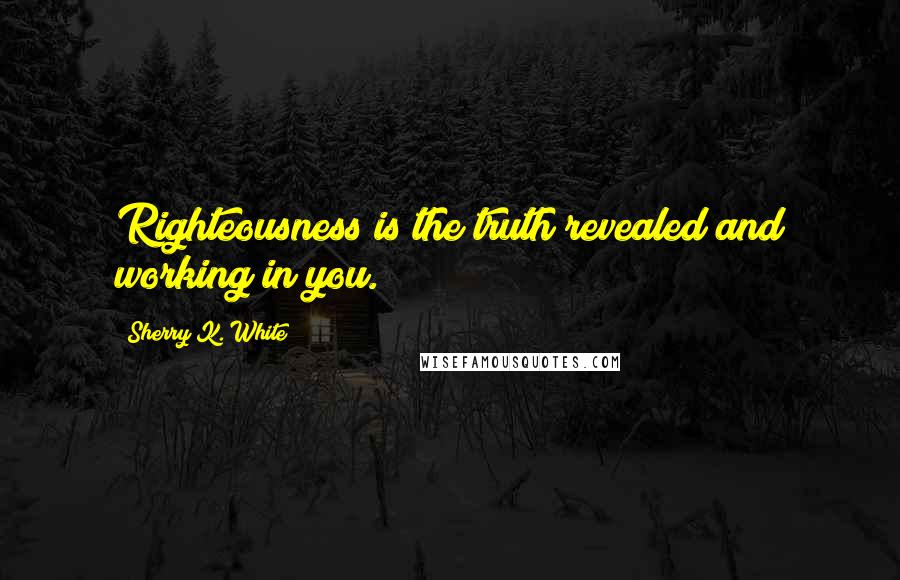 Sherry K. White Quotes: Righteousness is the truth revealed and working in you.