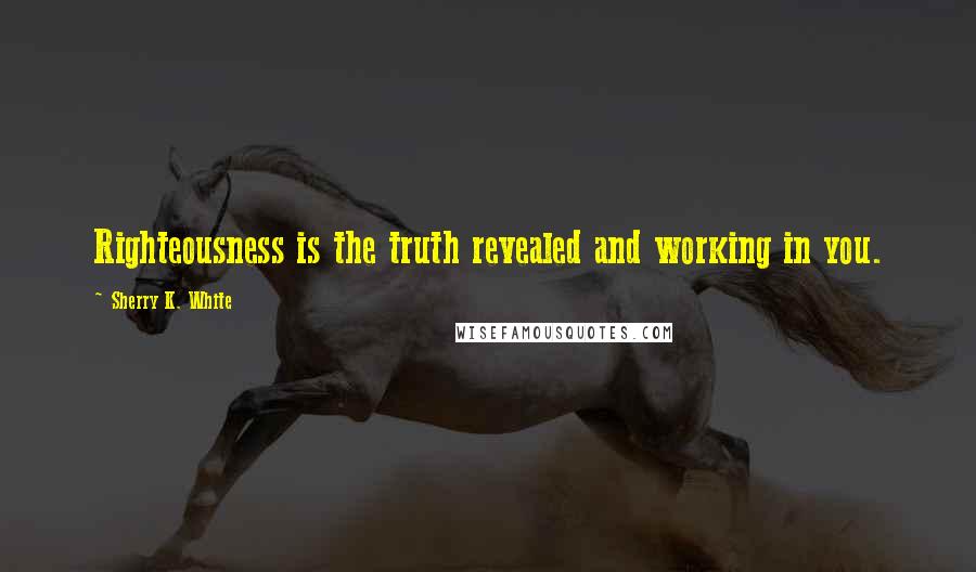 Sherry K. White Quotes: Righteousness is the truth revealed and working in you.