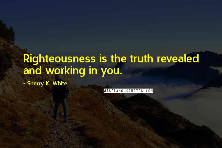 Sherry K. White Quotes: Righteousness is the truth revealed and working in you.