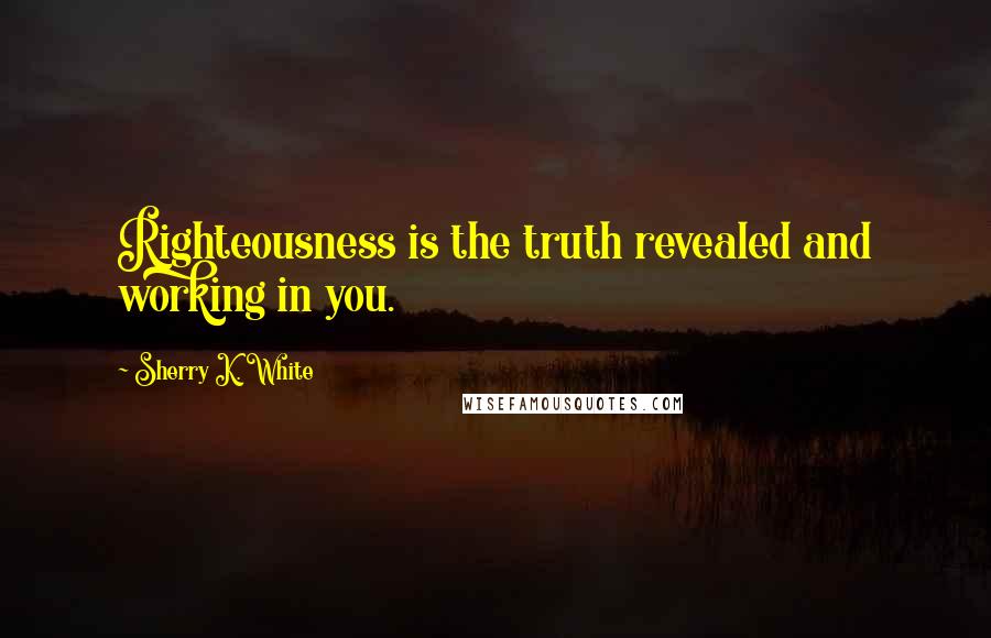 Sherry K. White Quotes: Righteousness is the truth revealed and working in you.