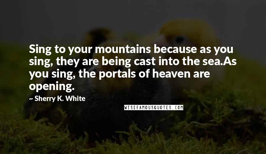 Sherry K. White Quotes: Sing to your mountains because as you sing, they are being cast into the sea.As you sing, the portals of heaven are opening.