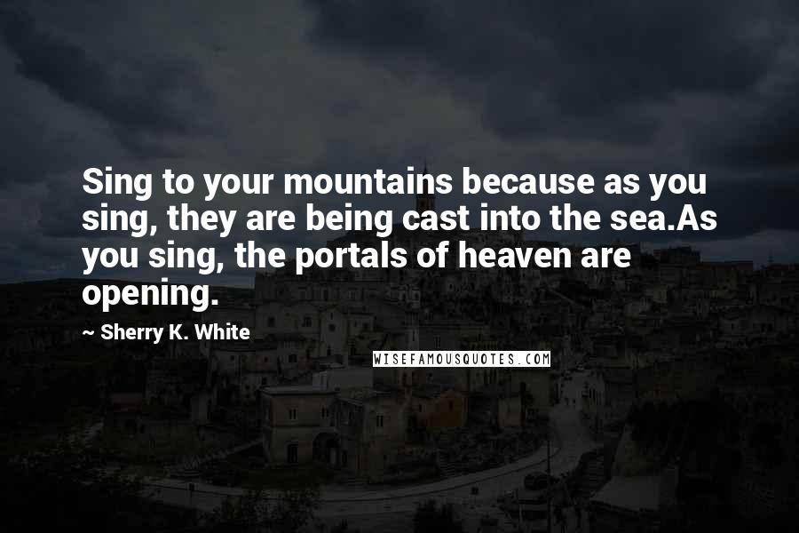 Sherry K. White Quotes: Sing to your mountains because as you sing, they are being cast into the sea.As you sing, the portals of heaven are opening.