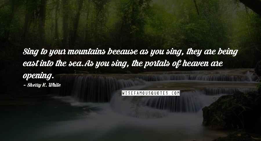 Sherry K. White Quotes: Sing to your mountains because as you sing, they are being cast into the sea.As you sing, the portals of heaven are opening.