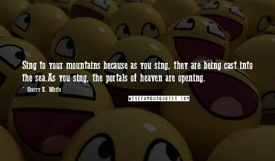 Sherry K. White Quotes: Sing to your mountains because as you sing, they are being cast into the sea.As you sing, the portals of heaven are opening.
