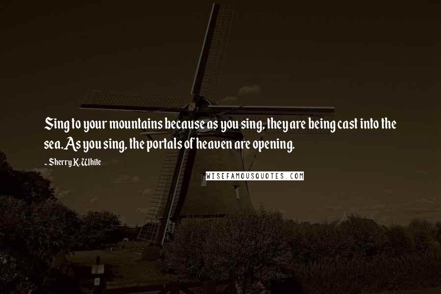 Sherry K. White Quotes: Sing to your mountains because as you sing, they are being cast into the sea.As you sing, the portals of heaven are opening.