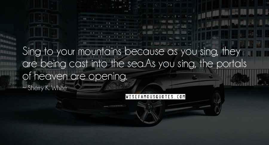 Sherry K. White Quotes: Sing to your mountains because as you sing, they are being cast into the sea.As you sing, the portals of heaven are opening.