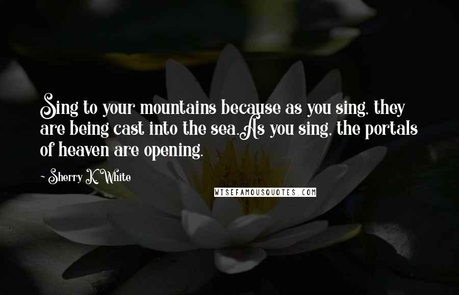 Sherry K. White Quotes: Sing to your mountains because as you sing, they are being cast into the sea.As you sing, the portals of heaven are opening.