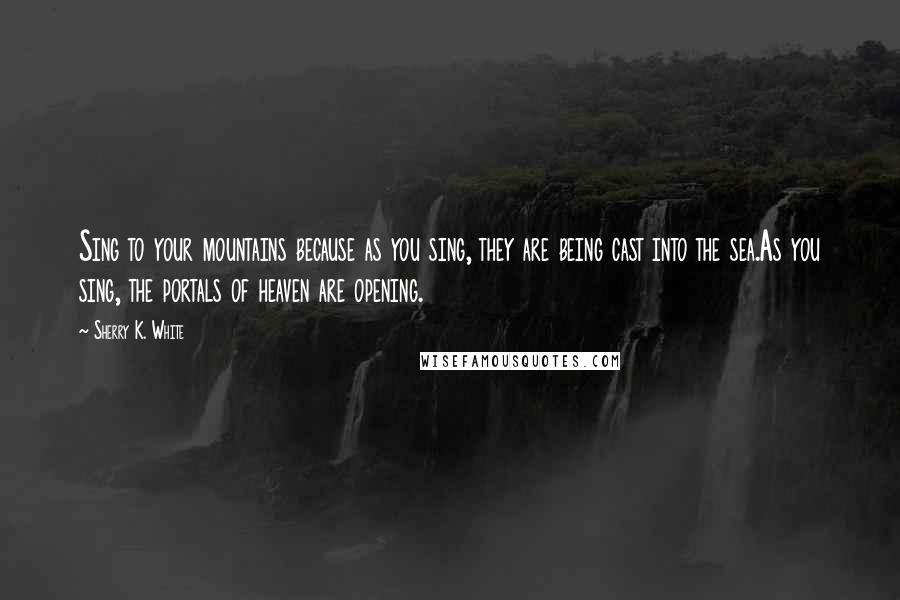 Sherry K. White Quotes: Sing to your mountains because as you sing, they are being cast into the sea.As you sing, the portals of heaven are opening.