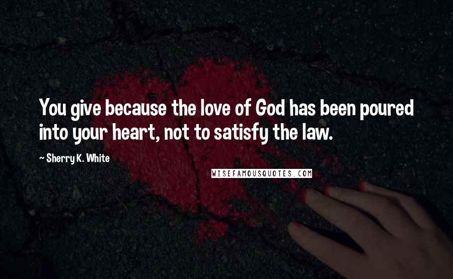 Sherry K. White Quotes: You give because the love of God has been poured into your heart, not to satisfy the law.