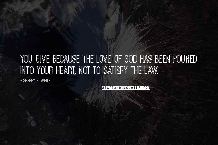 Sherry K. White Quotes: You give because the love of God has been poured into your heart, not to satisfy the law.