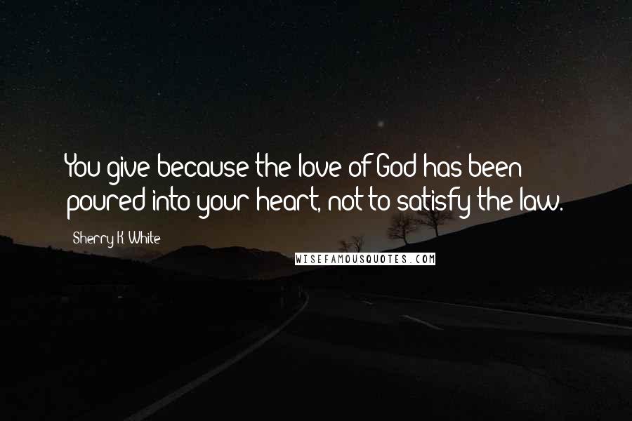 Sherry K. White Quotes: You give because the love of God has been poured into your heart, not to satisfy the law.