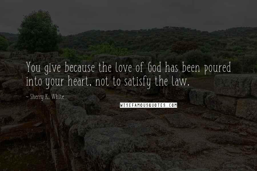 Sherry K. White Quotes: You give because the love of God has been poured into your heart, not to satisfy the law.