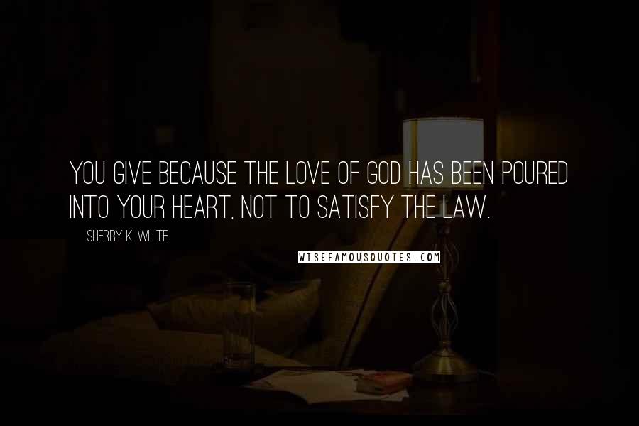 Sherry K. White Quotes: You give because the love of God has been poured into your heart, not to satisfy the law.