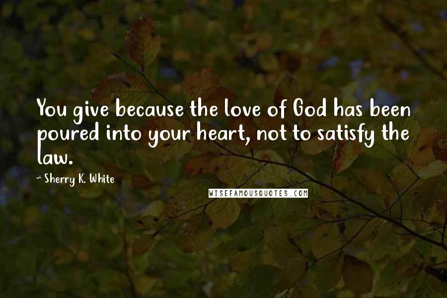 Sherry K. White Quotes: You give because the love of God has been poured into your heart, not to satisfy the law.