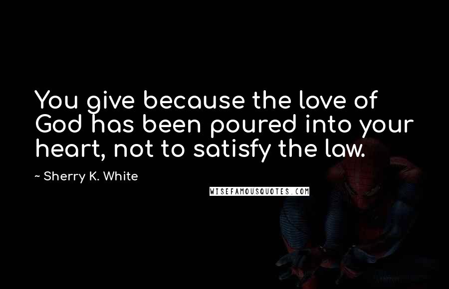 Sherry K. White Quotes: You give because the love of God has been poured into your heart, not to satisfy the law.