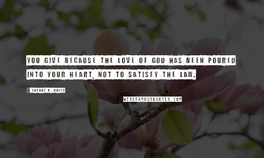 Sherry K. White Quotes: You give because the love of God has been poured into your heart, not to satisfy the law.