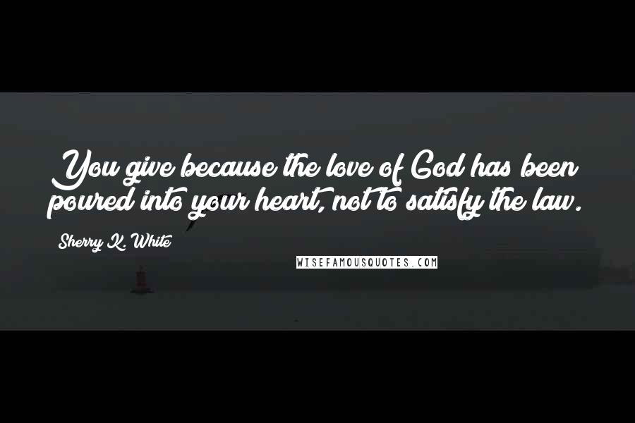 Sherry K. White Quotes: You give because the love of God has been poured into your heart, not to satisfy the law.