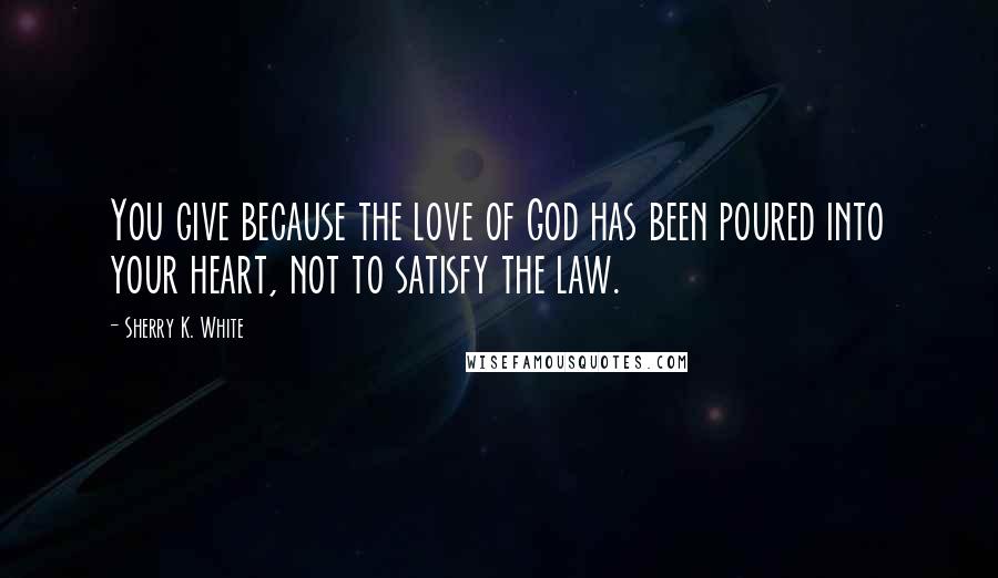 Sherry K. White Quotes: You give because the love of God has been poured into your heart, not to satisfy the law.