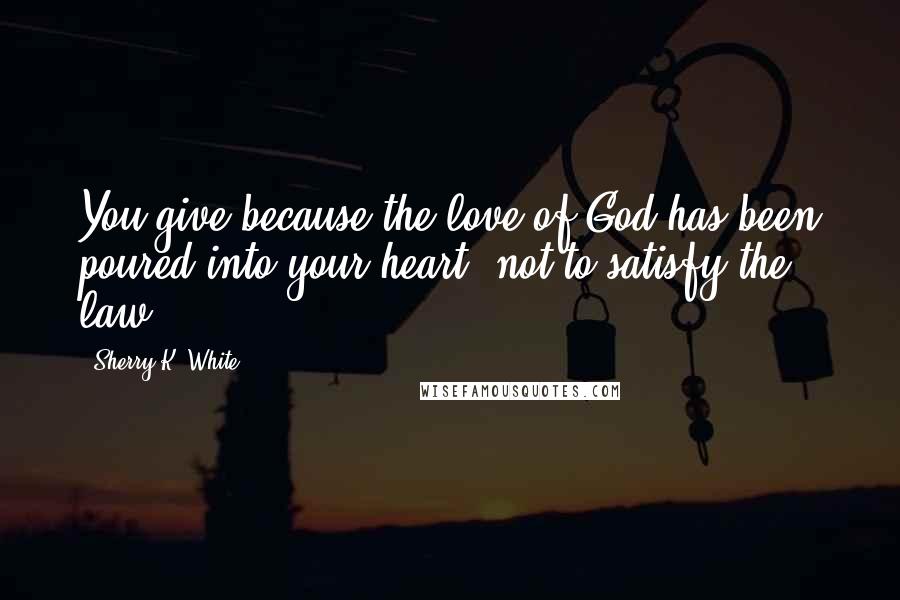 Sherry K. White Quotes: You give because the love of God has been poured into your heart, not to satisfy the law.
