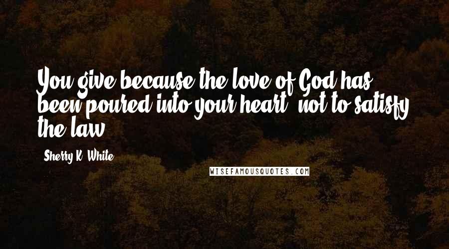 Sherry K. White Quotes: You give because the love of God has been poured into your heart, not to satisfy the law.