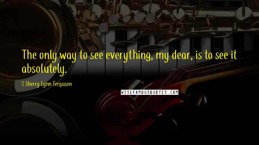 Sherry Lynn Ferguson Quotes: The only way to see everything, my dear, is to see it absolutely.