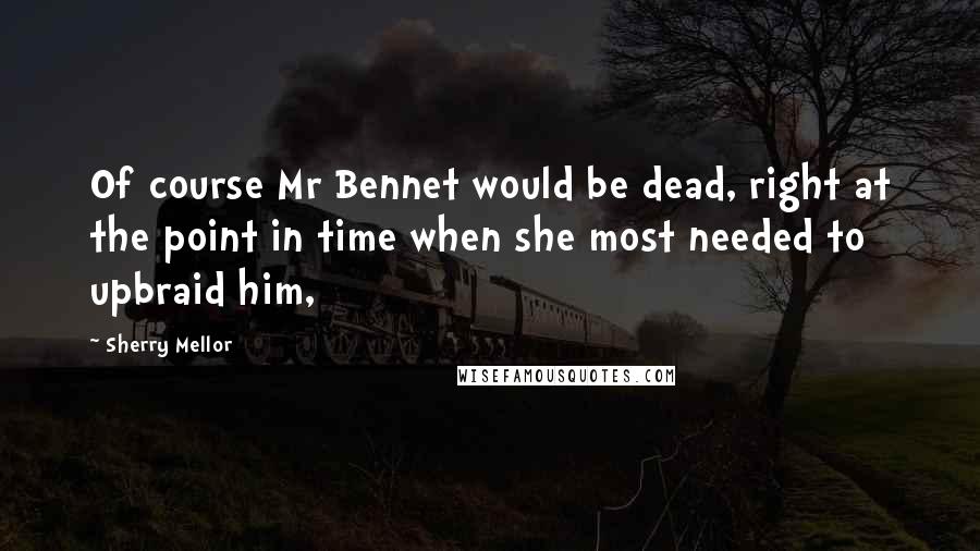 Sherry Mellor Quotes: Of course Mr Bennet would be dead, right at the point in time when she most needed to upbraid him,